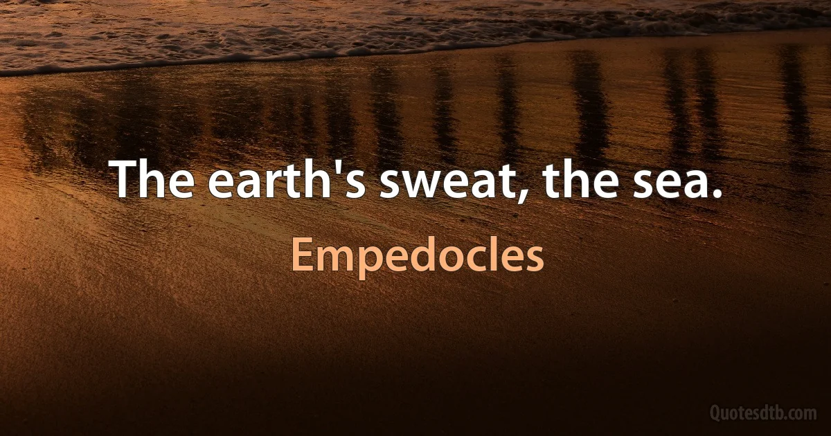 The earth's sweat, the sea. (Empedocles)