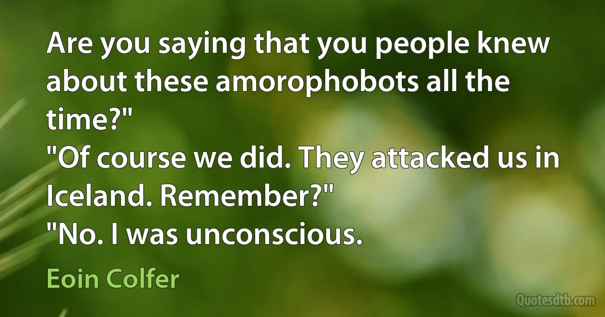 Are you saying that you people knew about these amorophobots all the time?"
"Of course we did. They attacked us in Iceland. Remember?"
"No. I was unconscious. (Eoin Colfer)