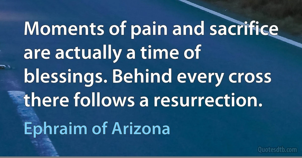 Moments of pain and sacrifice are actually a time of blessings. Behind every cross there follows a resurrection. (Ephraim of Arizona)