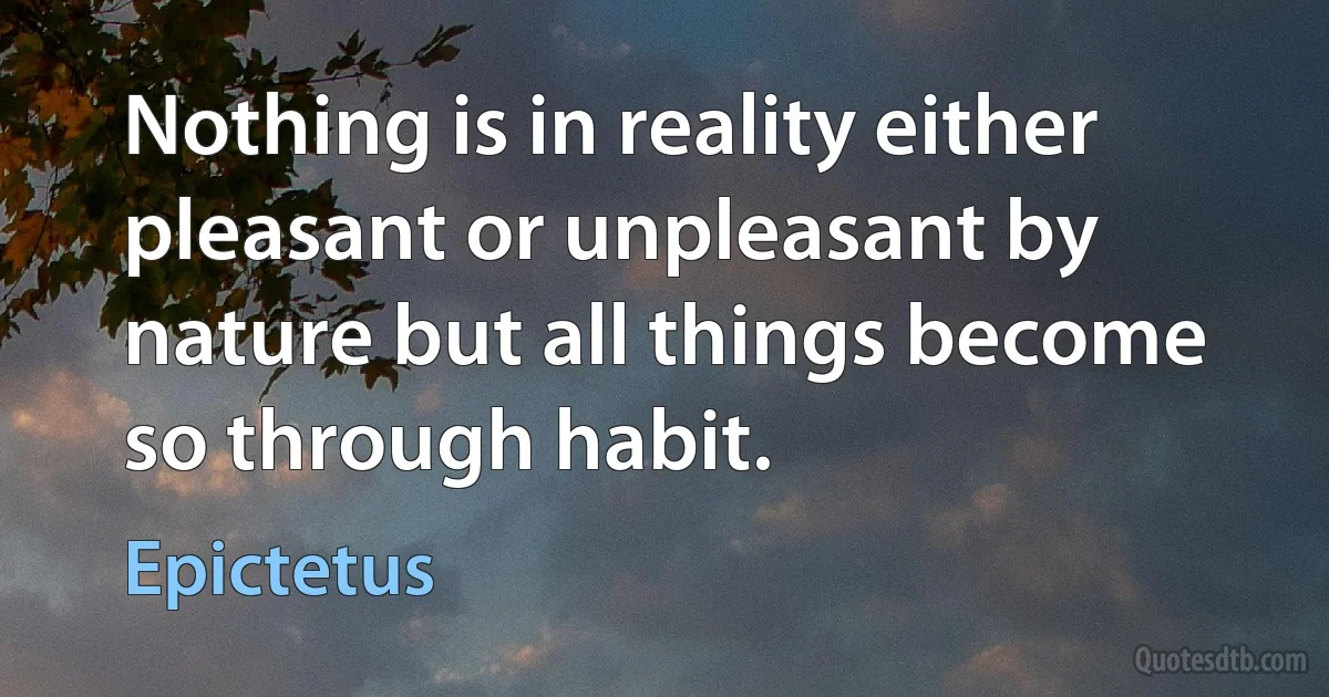 Nothing is in reality either pleasant or unpleasant by nature but all things become so through habit. (Epictetus)