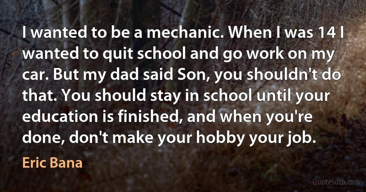 I wanted to be a mechanic. When I was 14 I wanted to quit school and go work on my car. But my dad said Son, you shouldn't do that. You should stay in school until your education is finished, and when you're done, don't make your hobby your job. (Eric Bana)