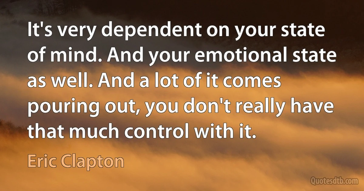 It's very dependent on your state of mind. And your emotional state as well. And a lot of it comes pouring out, you don't really have that much control with it. (Eric Clapton)