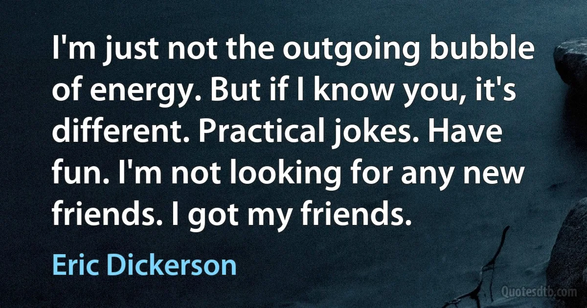 I'm just not the outgoing bubble of energy. But if I know you, it's different. Practical jokes. Have fun. I'm not looking for any new friends. I got my friends. (Eric Dickerson)