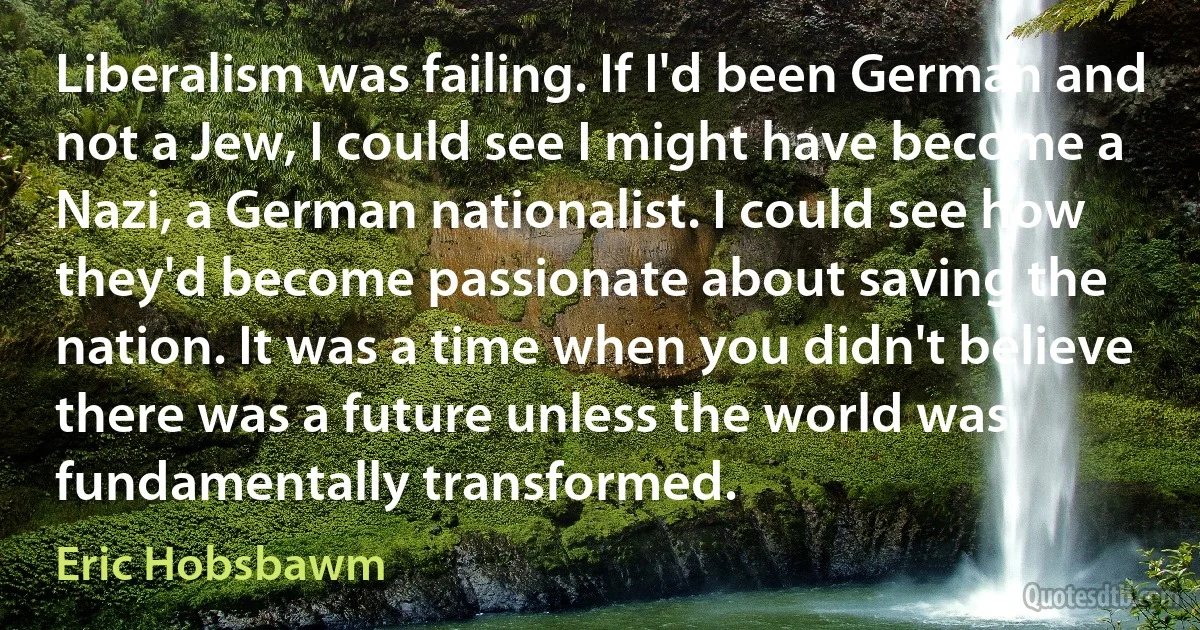 Liberalism was failing. If I'd been German and not a Jew, I could see I might have become a Nazi, a German nationalist. I could see how they'd become passionate about saving the nation. It was a time when you didn't believe there was a future unless the world was fundamentally transformed. (Eric Hobsbawm)