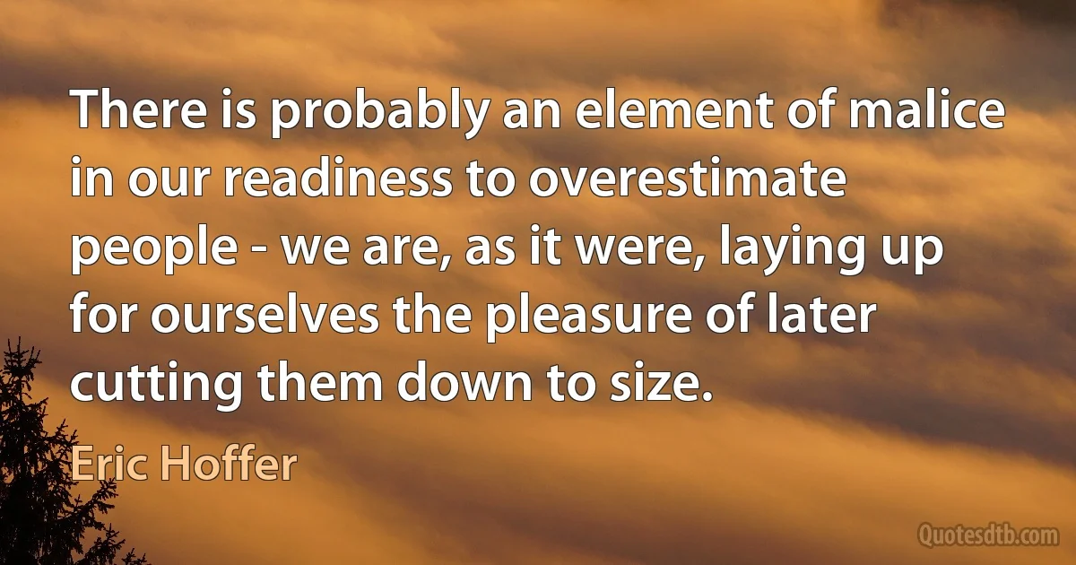 There is probably an element of malice in our readiness to overestimate people - we are, as it were, laying up for ourselves the pleasure of later cutting them down to size. (Eric Hoffer)