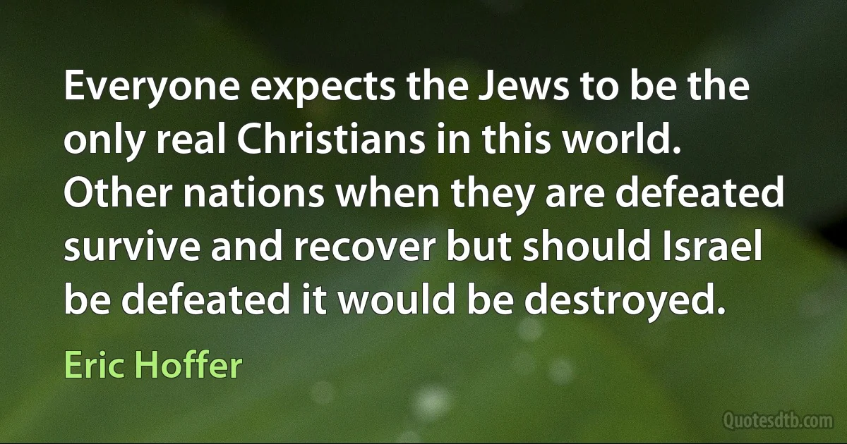 Everyone expects the Jews to be the only real Christians in this world. Other nations when they are defeated survive and recover but should Israel be defeated it would be destroyed. (Eric Hoffer)