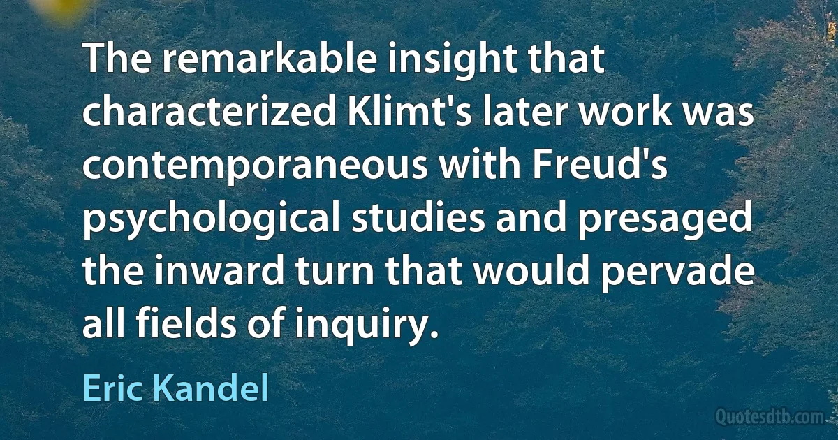 The remarkable insight that characterized Klimt's later work was contemporaneous with Freud's psychological studies and presaged the inward turn that would pervade all fields of inquiry. (Eric Kandel)