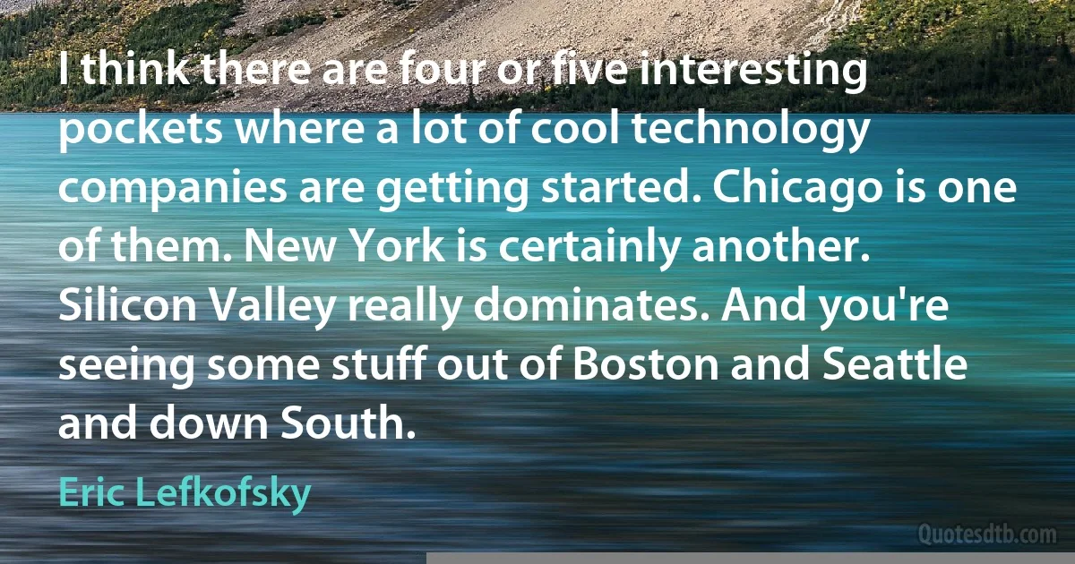 I think there are four or five interesting pockets where a lot of cool technology companies are getting started. Chicago is one of them. New York is certainly another. Silicon Valley really dominates. And you're seeing some stuff out of Boston and Seattle and down South. (Eric Lefkofsky)