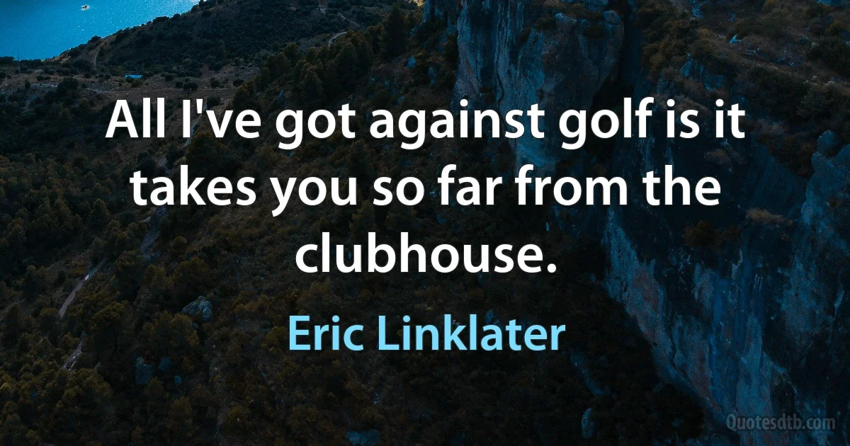 All I've got against golf is it takes you so far from the clubhouse. (Eric Linklater)