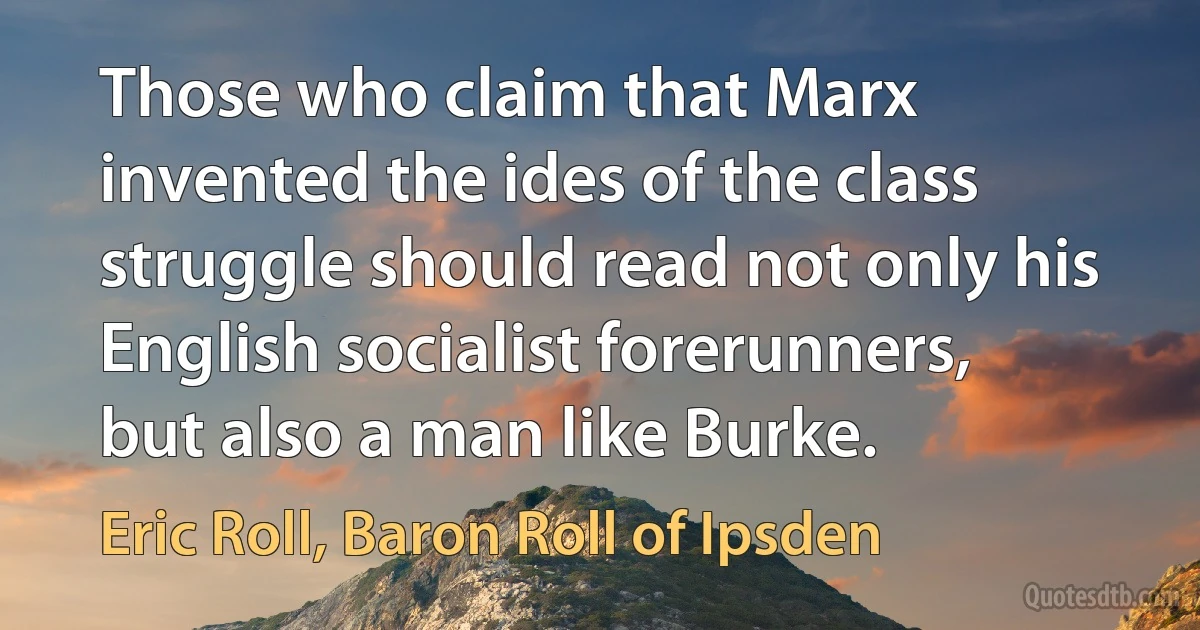 Those who claim that Marx invented the ides of the class struggle should read not only his English socialist forerunners, but also a man like Burke. (Eric Roll, Baron Roll of Ipsden)