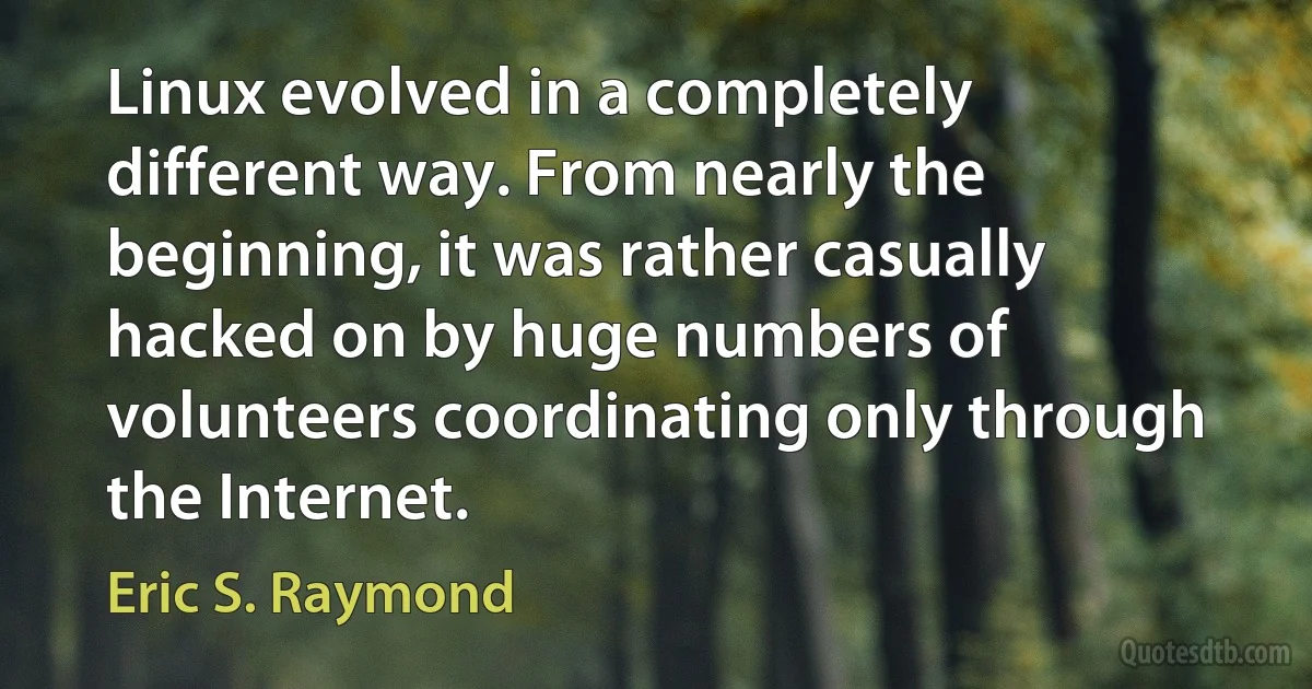 Linux evolved in a completely different way. From nearly the beginning, it was rather casually hacked on by huge numbers of volunteers coordinating only through the Internet. (Eric S. Raymond)