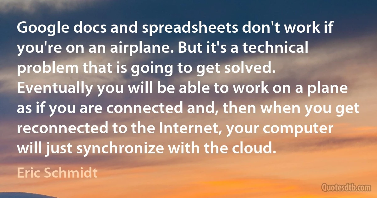 Google docs and spreadsheets don't work if you're on an airplane. But it's a technical problem that is going to get solved. Eventually you will be able to work on a plane as if you are connected and, then when you get reconnected to the Internet, your computer will just synchronize with the cloud. (Eric Schmidt)