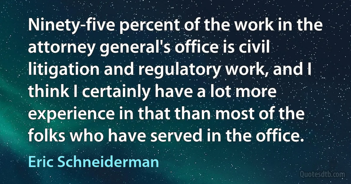 Ninety-five percent of the work in the attorney general's office is civil litigation and regulatory work, and I think I certainly have a lot more experience in that than most of the folks who have served in the office. (Eric Schneiderman)