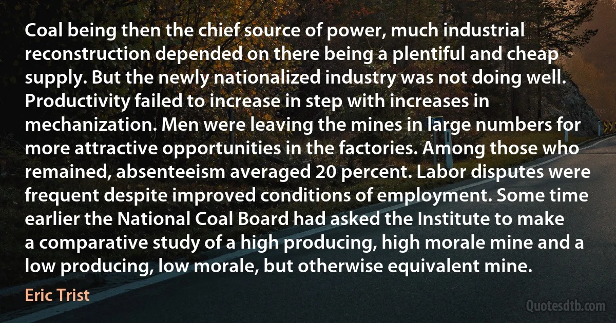 Coal being then the chief source of power, much industrial reconstruction depended on there being a plentiful and cheap supply. But the newly nationalized industry was not doing well. Productivity failed to increase in step with increases in mechanization. Men were leaving the mines in large numbers for more attractive opportunities in the factories. Among those who remained, absenteeism averaged 20 percent. Labor disputes were frequent despite improved conditions of employment. Some time earlier the National Coal Board had asked the Institute to make a comparative study of a high producing, high morale mine and a low producing, low morale, but otherwise equivalent mine. (Eric Trist)