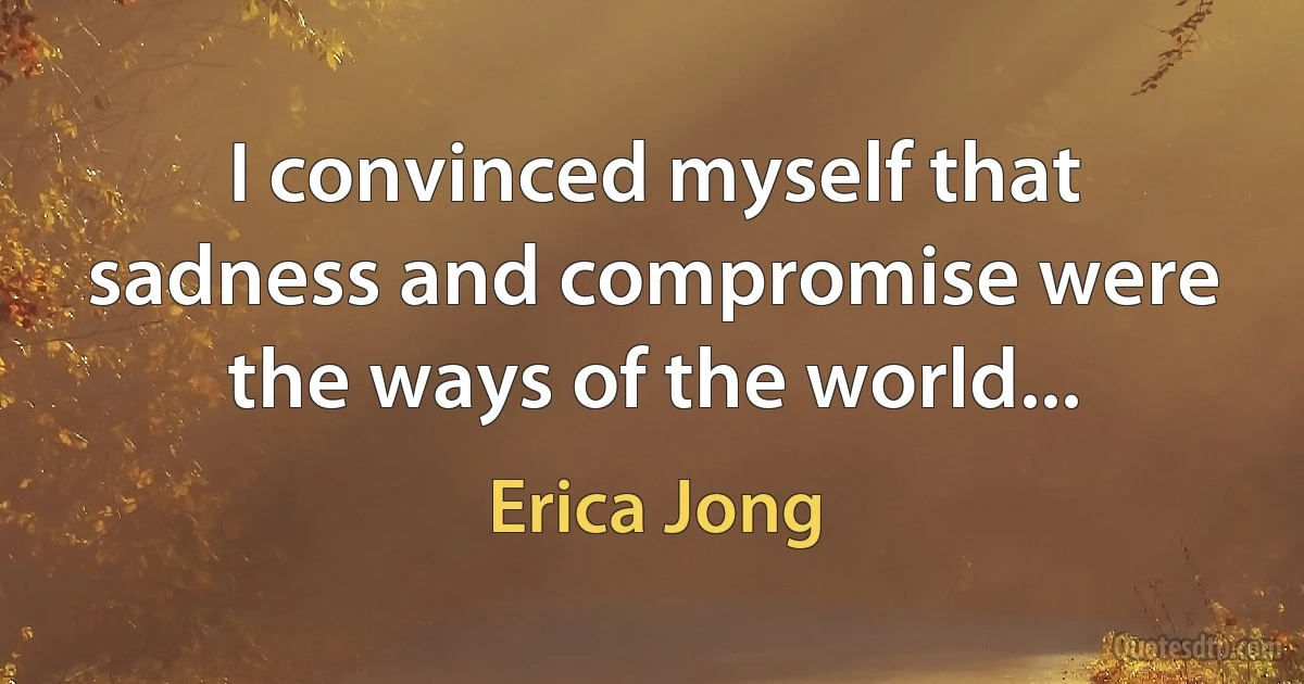 I convinced myself that sadness and compromise were the ways of the world... (Erica Jong)