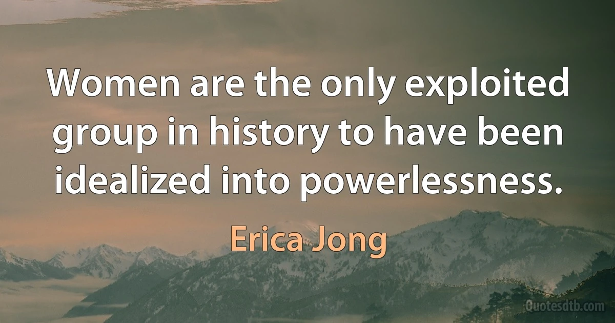 Women are the only exploited group in history to have been idealized into powerlessness. (Erica Jong)