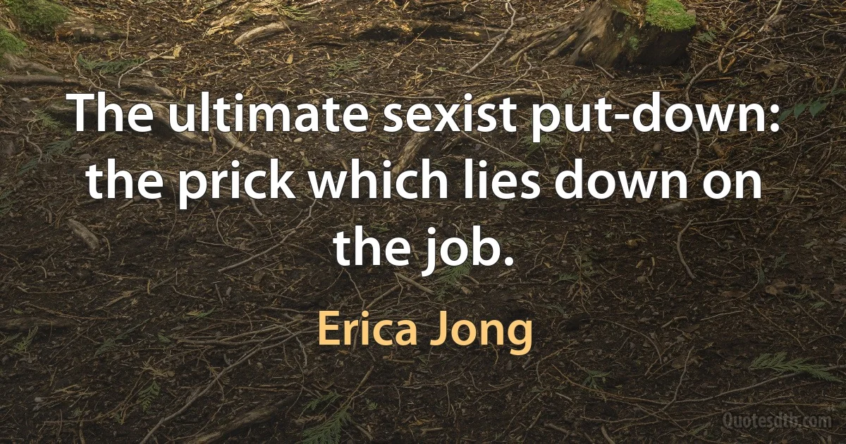 The ultimate sexist put-down: the prick which lies down on the job. (Erica Jong)