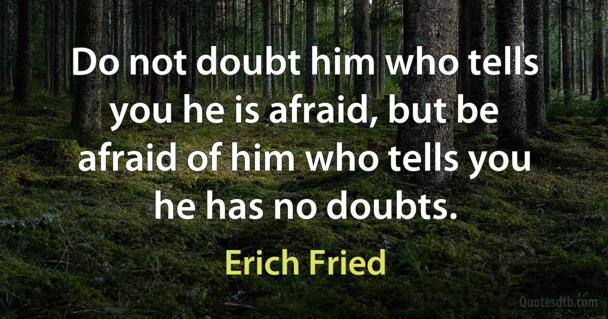 Do not doubt him who tells you he is afraid, but be afraid of him who tells you he has no doubts. (Erich Fried)