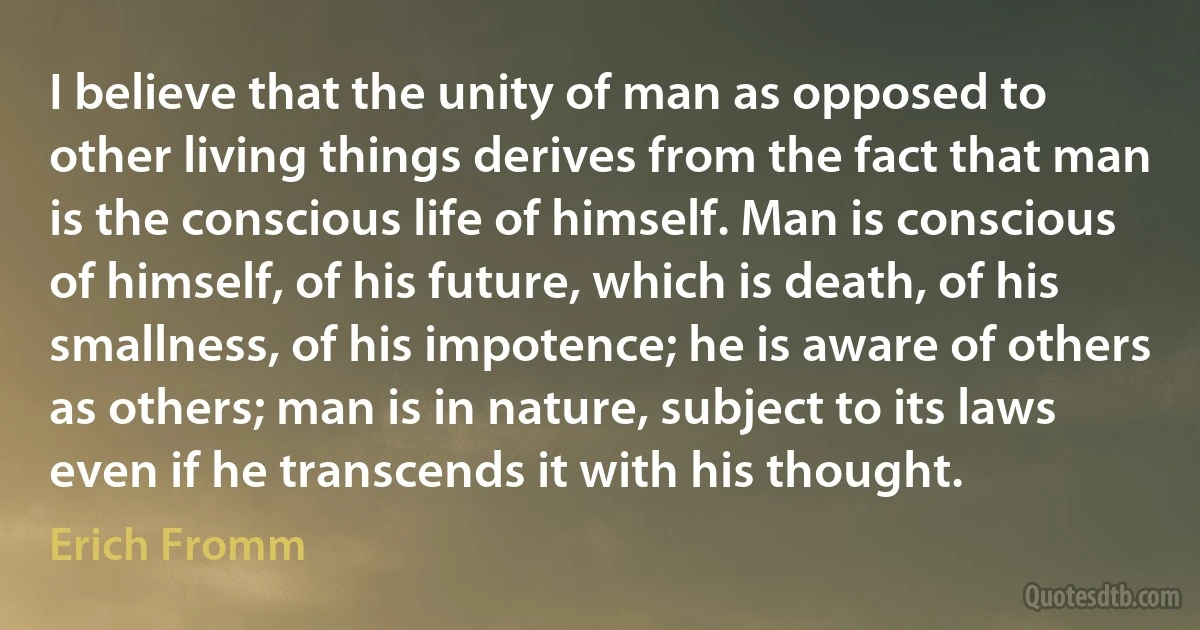 I believe that the unity of man as opposed to other living things derives from the fact that man is the conscious life of himself. Man is conscious of himself, of his future, which is death, of his smallness, of his impotence; he is aware of others as others; man is in nature, subject to its laws even if he transcends it with his thought. (Erich Fromm)