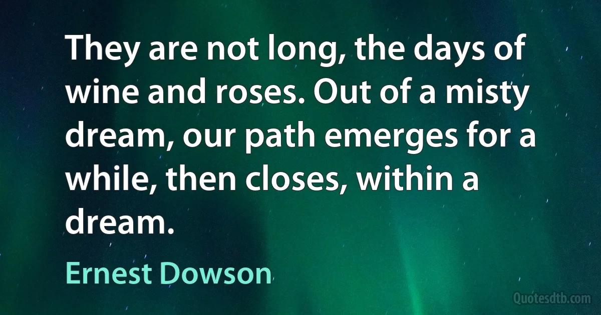 They are not long, the days of wine and roses. Out of a misty dream, our path emerges for a while, then closes, within a dream. (Ernest Dowson)