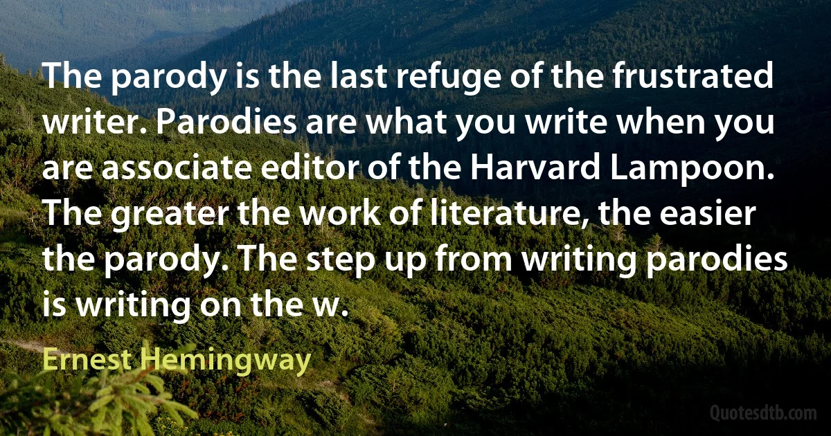 The parody is the last refuge of the frustrated writer. Parodies are what you write when you are associate editor of the Harvard Lampoon. The greater the work of literature, the easier the parody. The step up from writing parodies is writing on the w. (Ernest Hemingway)