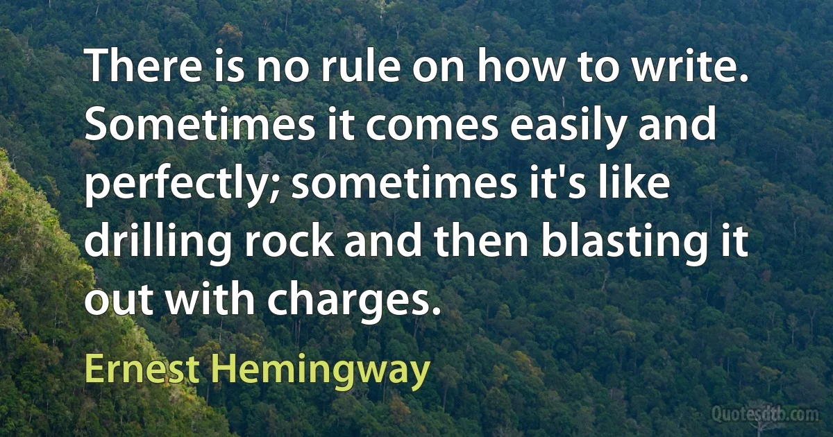 There is no rule on how to write. Sometimes it comes easily and perfectly; sometimes it's like drilling rock and then blasting it out with charges. (Ernest Hemingway)