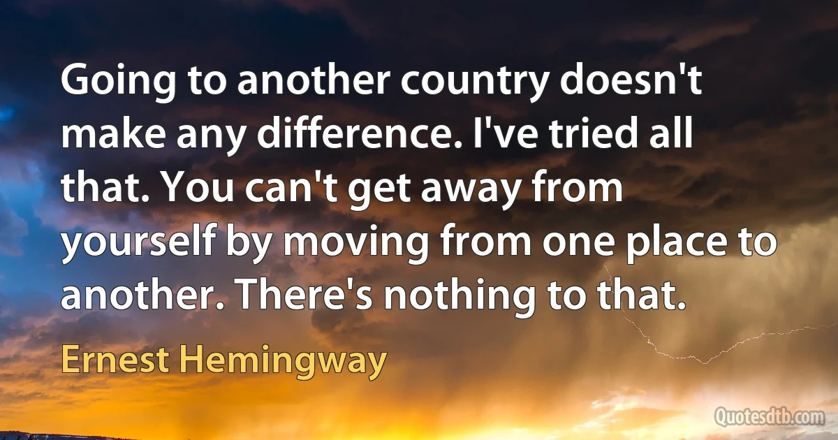 Going to another country doesn't make any difference. I've tried all that. You can't get away from yourself by moving from one place to another. There's nothing to that. (Ernest Hemingway)