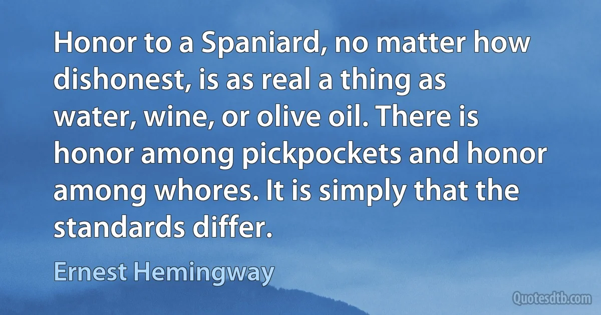 Honor to a Spaniard, no matter how dishonest, is as real a thing as water, wine, or olive oil. There is honor among pickpockets and honor among whores. It is simply that the standards differ. (Ernest Hemingway)