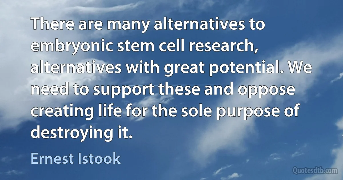 There are many alternatives to embryonic stem cell research, alternatives with great potential. We need to support these and oppose creating life for the sole purpose of destroying it. (Ernest Istook)