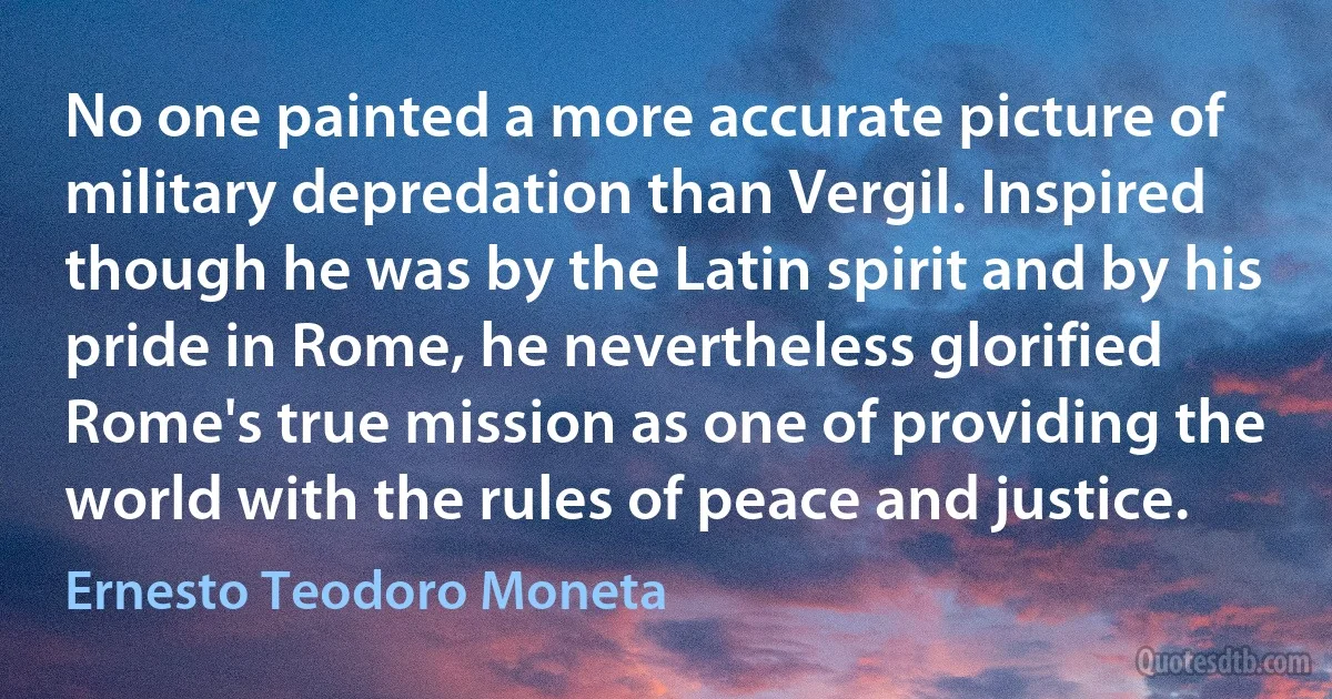 No one painted a more accurate picture of military depredation than Vergil. Inspired though he was by the Latin spirit and by his pride in Rome, he nevertheless glorified Rome's true mission as one of providing the world with the rules of peace and justice. (Ernesto Teodoro Moneta)