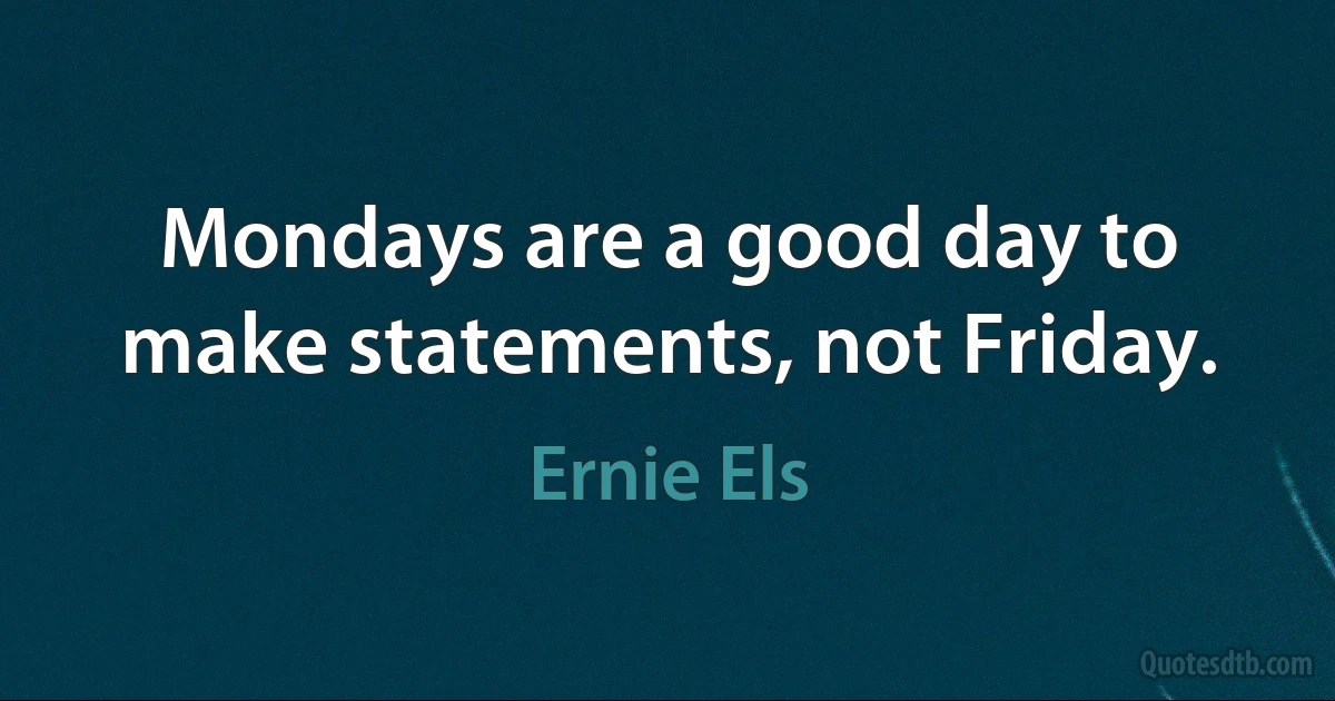 Mondays are a good day to make statements, not Friday. (Ernie Els)