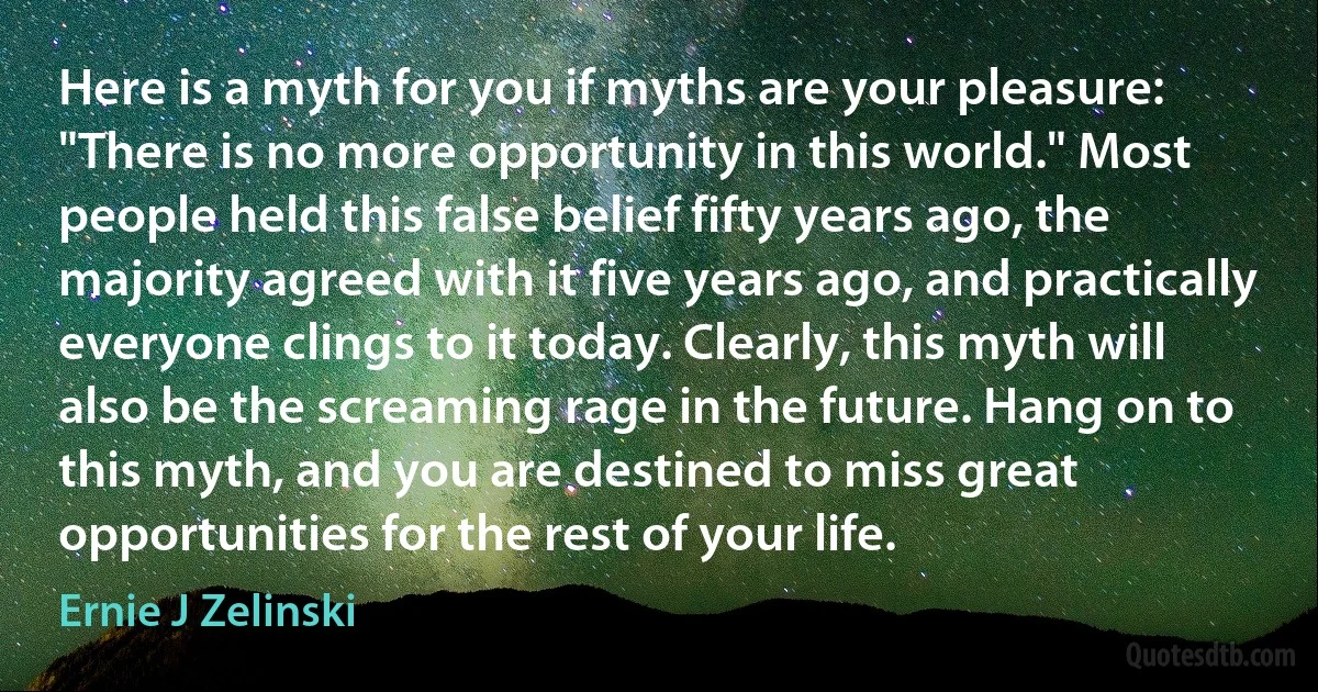 Here is a myth for you if myths are your pleasure: "There is no more opportunity in this world." Most people held this false belief fifty years ago, the majority agreed with it five years ago, and practically everyone clings to it today. Clearly, this myth will also be the screaming rage in the future. Hang on to this myth, and you are destined to miss great opportunities for the rest of your life. (Ernie J Zelinski)