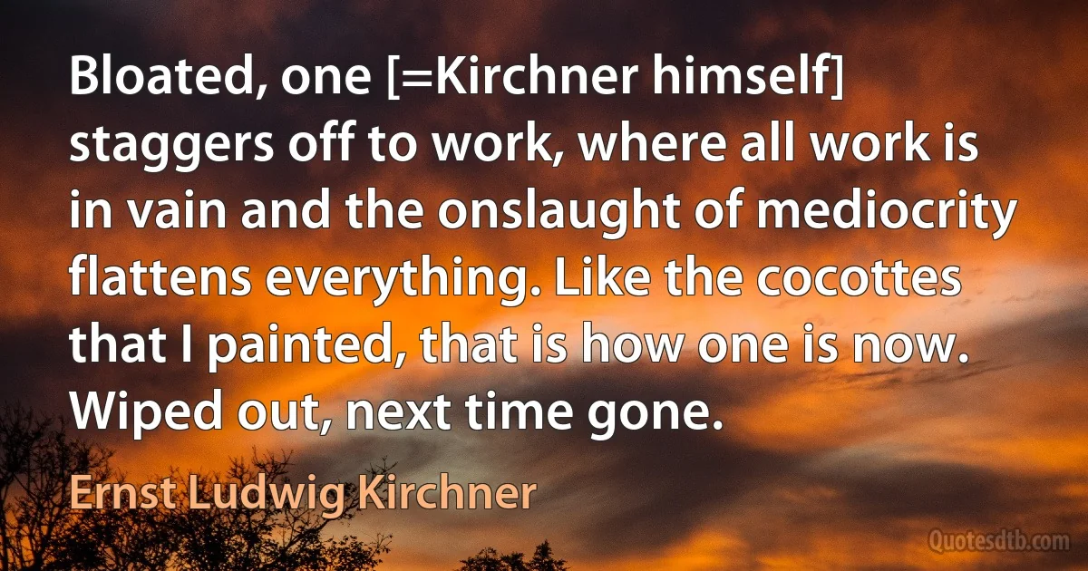 Bloated, one [=Kirchner himself] staggers off to work, where all work is in vain and the onslaught of mediocrity flattens everything. Like the cocottes that I painted, that is how one is now. Wiped out, next time gone. (Ernst Ludwig Kirchner)