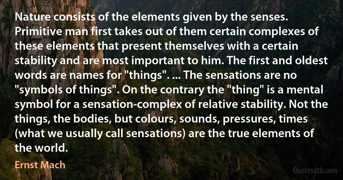 Nature consists of the elements given by the senses. Primitive man first takes out of them certain complexes of these elements that present themselves with a certain stability and are most important to him. The first and oldest words are names for "things". ... The sensations are no "symbols of things". On the contrary the "thing" is a mental symbol for a sensation-complex of relative stability. Not the things, the bodies, but colours, sounds, pressures, times (what we usually call sensations) are the true elements of the world. (Ernst Mach)