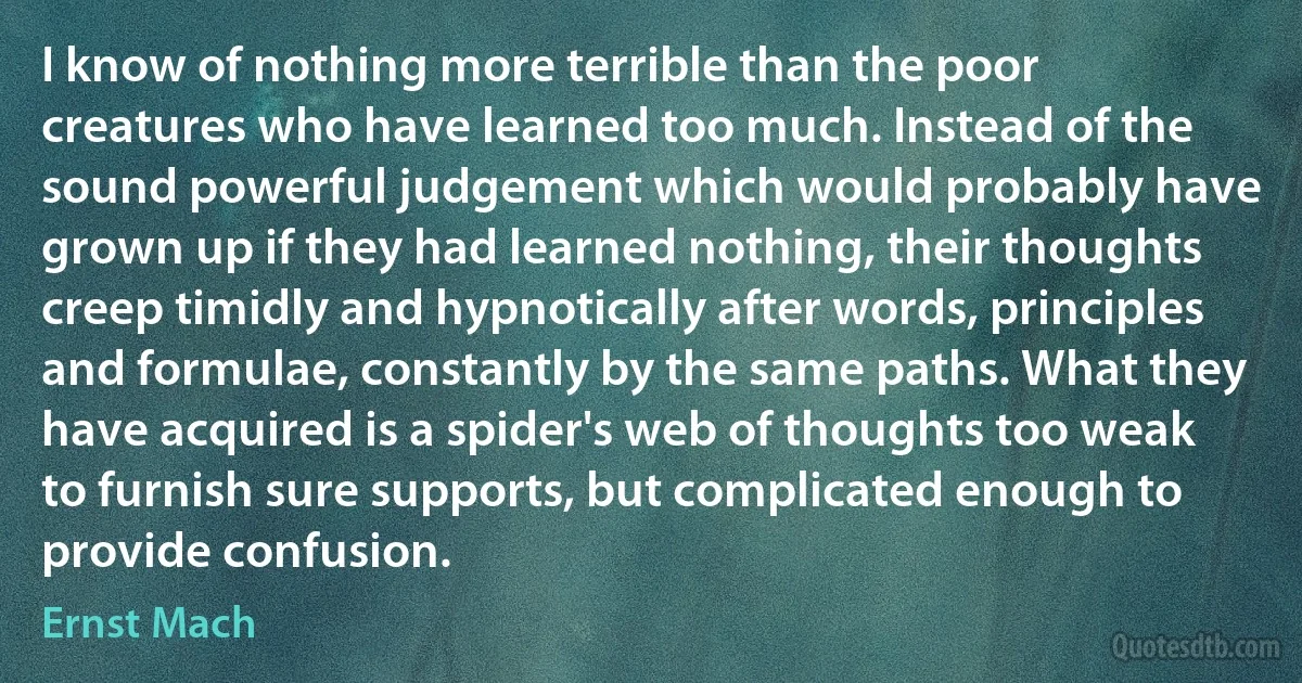 I know of nothing more terrible than the poor creatures who have learned too much. Instead of the sound powerful judgement which would probably have grown up if they had learned nothing, their thoughts creep timidly and hypnotically after words, principles and formulae, constantly by the same paths. What they have acquired is a spider's web of thoughts too weak to furnish sure supports, but complicated enough to provide confusion. (Ernst Mach)