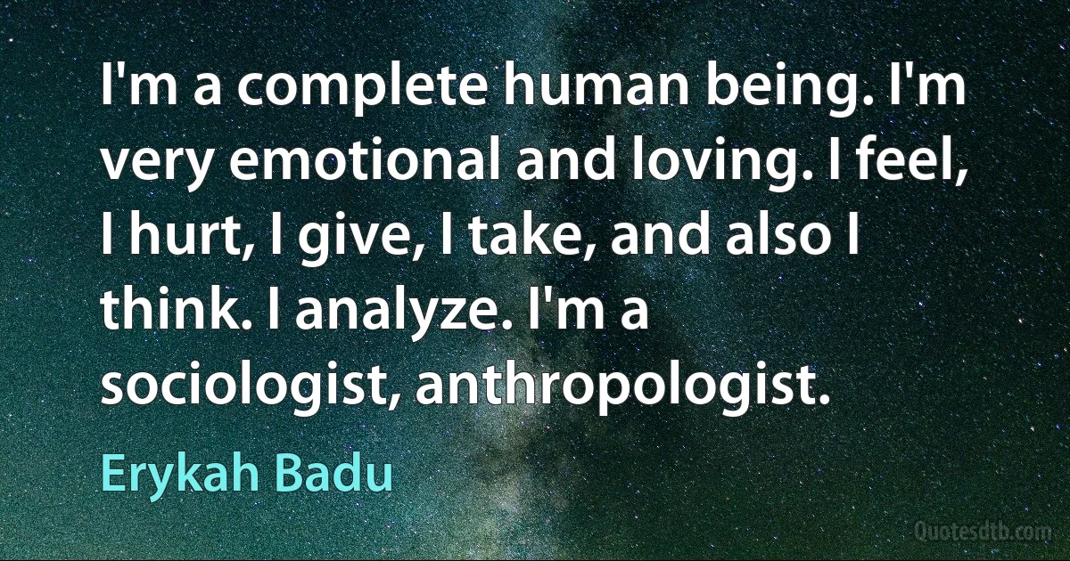 I'm a complete human being. I'm very emotional and loving. I feel, I hurt, I give, I take, and also I think. I analyze. I'm a sociologist, anthropologist. (Erykah Badu)