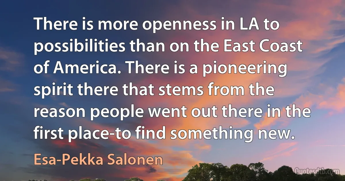 There is more openness in LA to possibilities than on the East Coast of America. There is a pioneering spirit there that stems from the reason people went out there in the first place-to find something new. (Esa-Pekka Salonen)