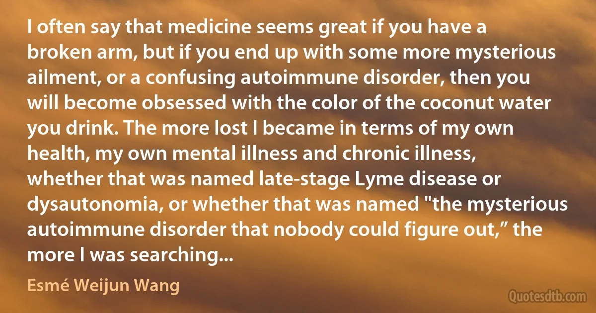 I often say that medicine seems great if you have a broken arm, but if you end up with some more mysterious ailment, or a confusing autoimmune disorder, then you will become obsessed with the color of the coconut water you drink. The more lost I became in terms of my own health, my own mental illness and chronic illness, whether that was named late-stage Lyme disease or dysautonomia, or whether that was named "the mysterious autoimmune disorder that nobody could figure out,” the more I was searching... (Esmé Weijun Wang)