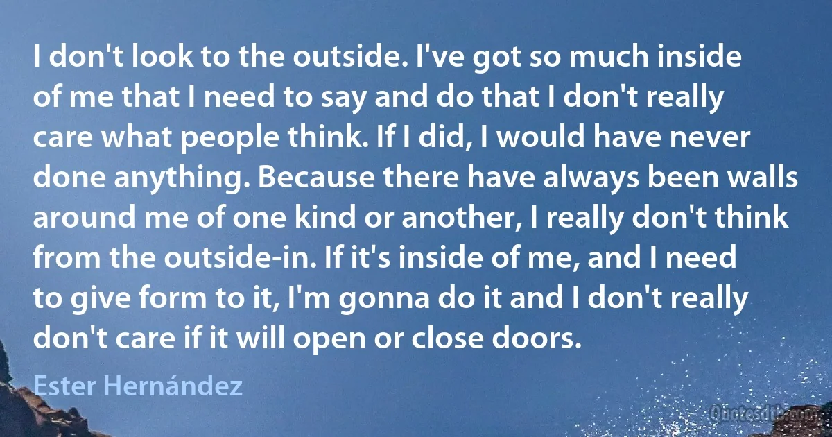 I don't look to the outside. I've got so much inside of me that I need to say and do that I don't really care what people think. If I did, I would have never done anything. Because there have always been walls around me of one kind or another, I really don't think from the outside-in. If it's inside of me, and I need to give form to it, I'm gonna do it and I don't really don't care if it will open or close doors. (Ester Hernández)