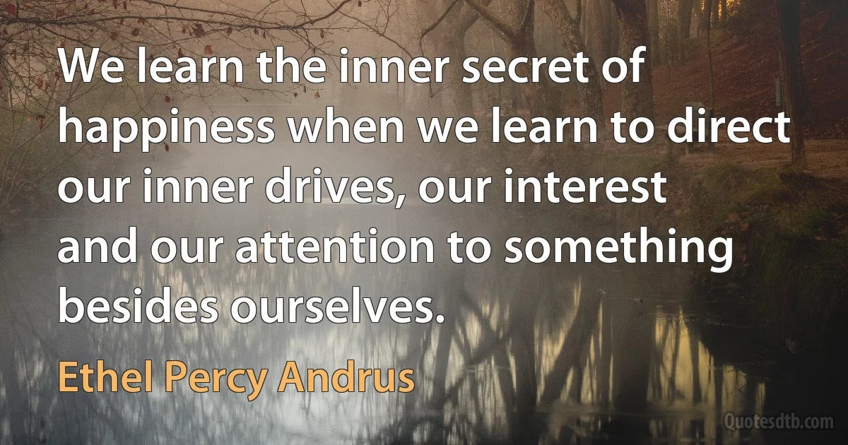 We learn the inner secret of happiness when we learn to direct our inner drives, our interest and our attention to something besides ourselves. (Ethel Percy Andrus)