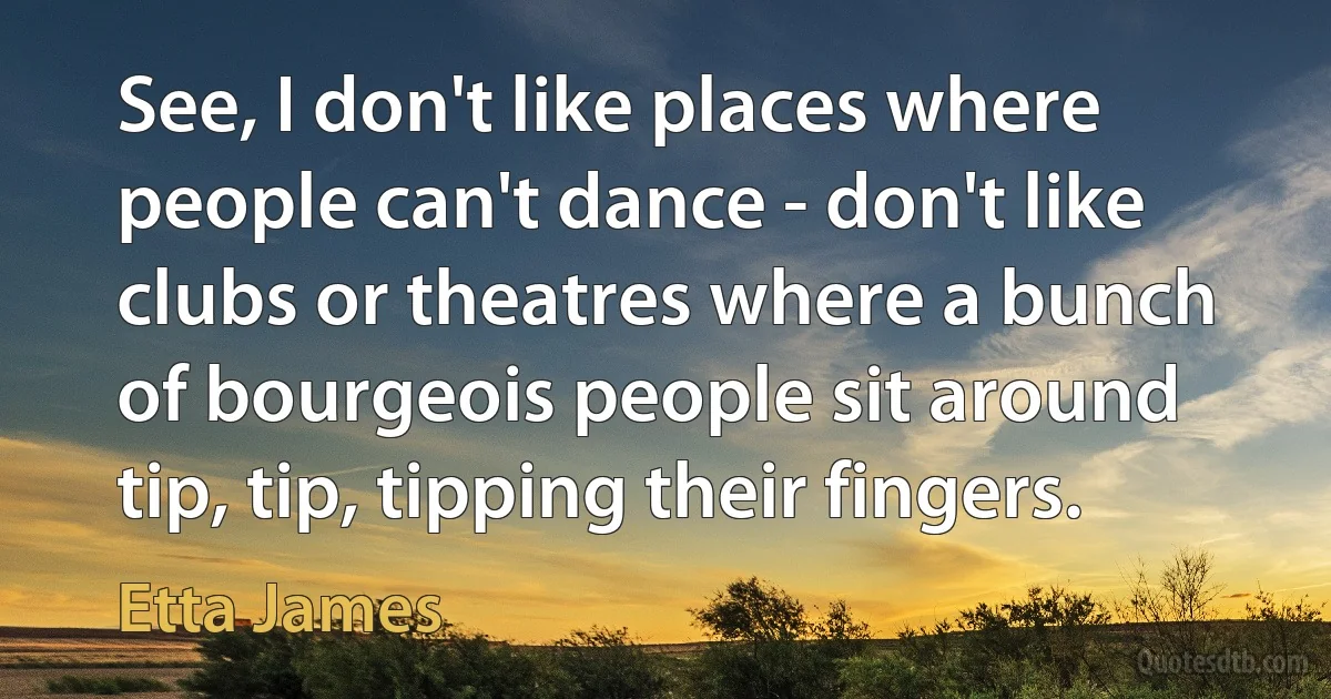 See, I don't like places where people can't dance - don't like clubs or theatres where a bunch of bourgeois people sit around tip, tip, tipping their fingers. (Etta James)