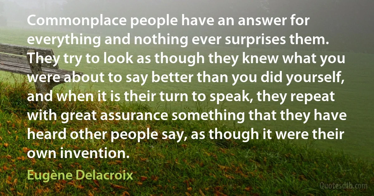 Commonplace people have an answer for everything and nothing ever surprises them. They try to look as though they knew what you were about to say better than you did yourself, and when it is their turn to speak, they repeat with great assurance something that they have heard other people say, as though it were their own invention. (Eugène Delacroix)