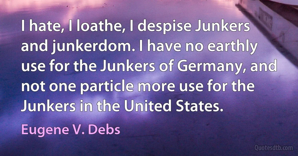 I hate, I loathe, I despise Junkers and junkerdom. I have no earthly use for the Junkers of Germany, and not one particle more use for the Junkers in the United States. (Eugene V. Debs)