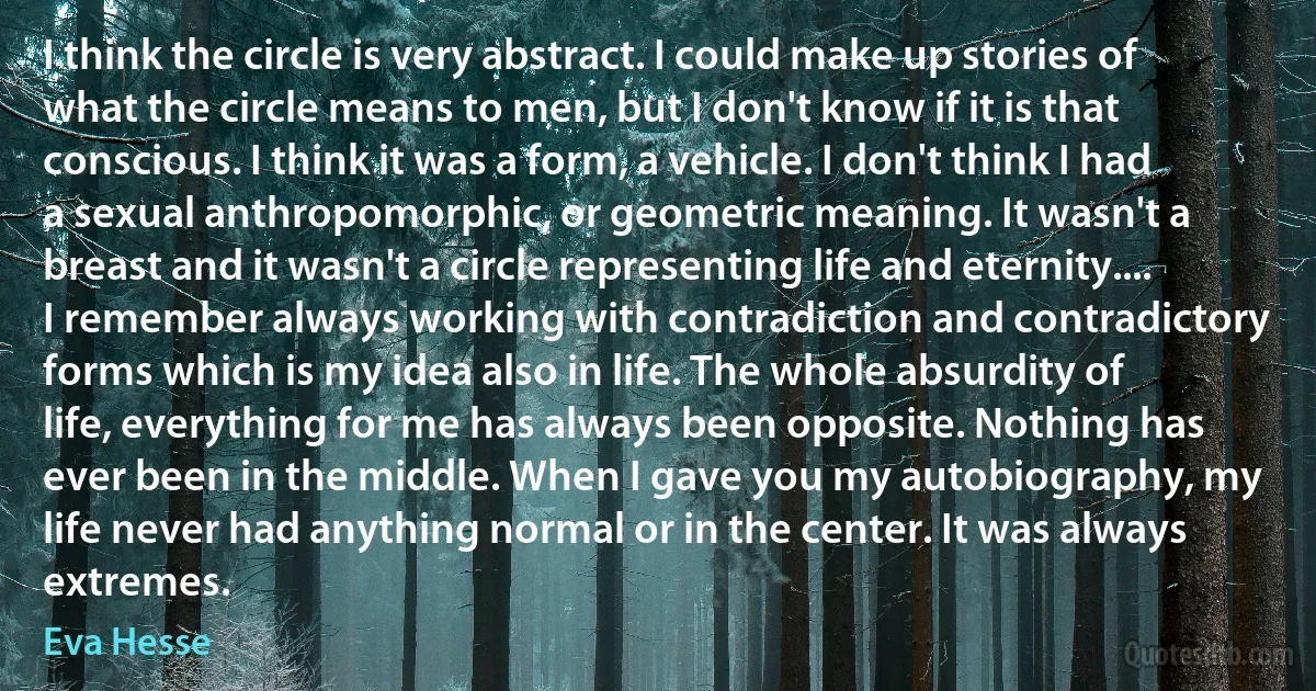 I think the circle is very abstract. I could make up stories of what the circle means to men, but I don't know if it is that conscious. I think it was a form, a vehicle. I don't think I had a sexual anthropomorphic, or geometric meaning. It wasn't a breast and it wasn't a circle representing life and eternity.... I remember always working with contradiction and contradictory forms which is my idea also in life. The whole absurdity of life, everything for me has always been opposite. Nothing has ever been in the middle. When I gave you my autobiography, my life never had anything normal or in the center. It was always extremes. (Eva Hesse)