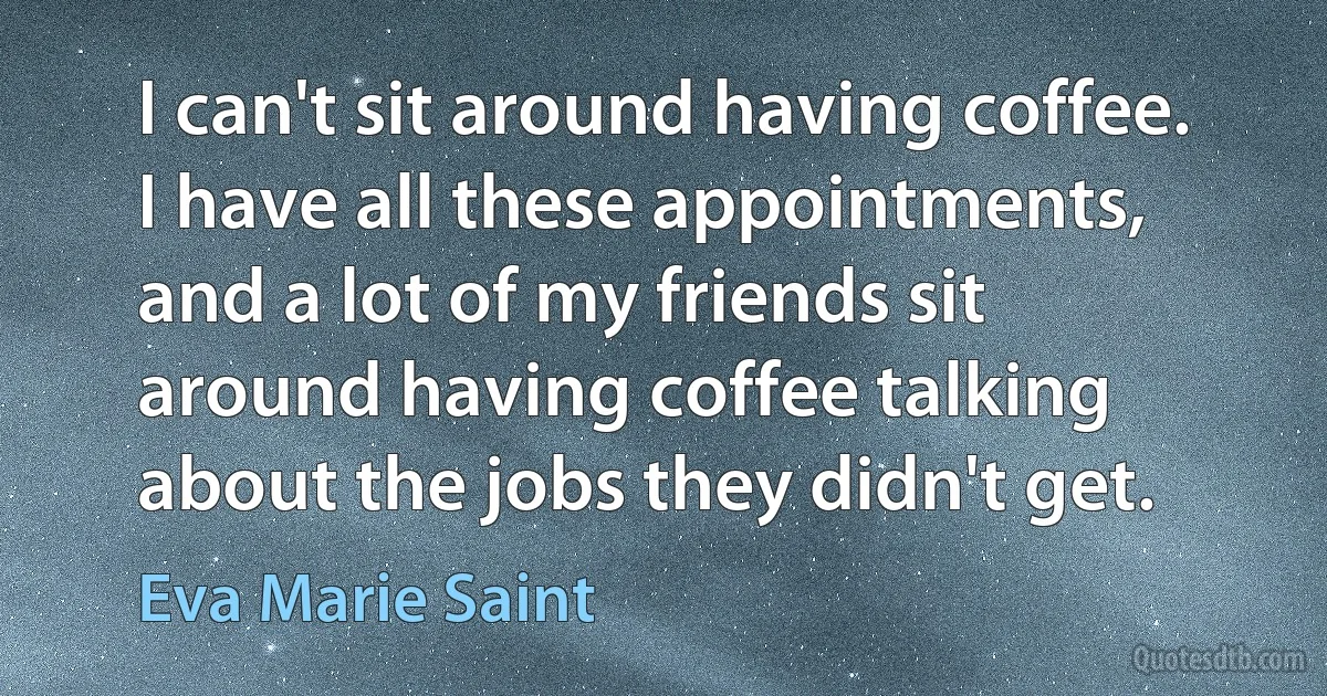 I can't sit around having coffee. I have all these appointments, and a lot of my friends sit around having coffee talking about the jobs they didn't get. (Eva Marie Saint)