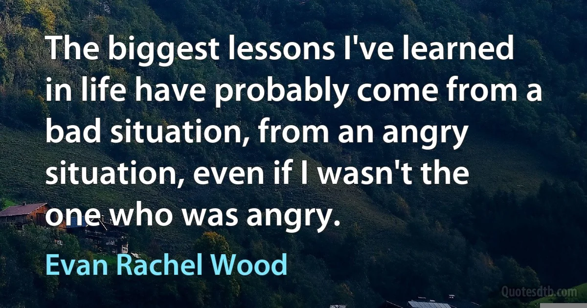 The biggest lessons I've learned in life have probably come from a bad situation, from an angry situation, even if I wasn't the one who was angry. (Evan Rachel Wood)