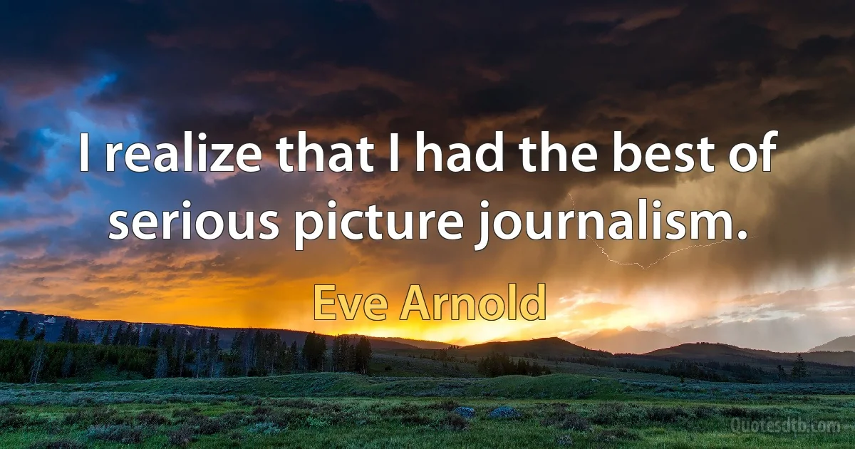 I realize that I had the best of serious picture journalism. (Eve Arnold)