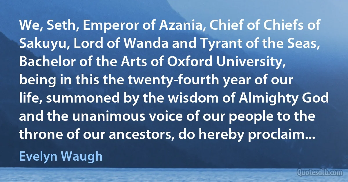 We, Seth, Emperor of Azania, Chief of Chiefs of Sakuyu, Lord of Wanda and Tyrant of the Seas, Bachelor of the Arts of Oxford University, being in this the twenty-fourth year of our life, summoned by the wisdom of Almighty God and the unanimous voice of our people to the throne of our ancestors, do hereby proclaim... (Evelyn Waugh)