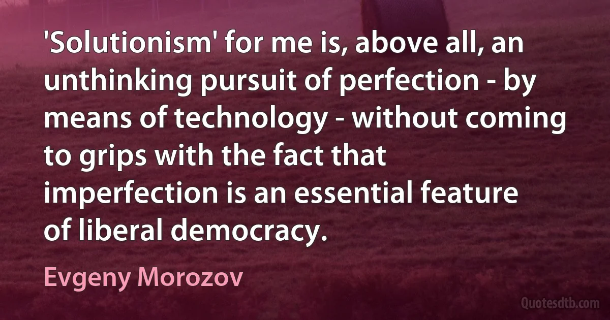 'Solutionism' for me is, above all, an unthinking pursuit of perfection - by means of technology - without coming to grips with the fact that imperfection is an essential feature of liberal democracy. (Evgeny Morozov)