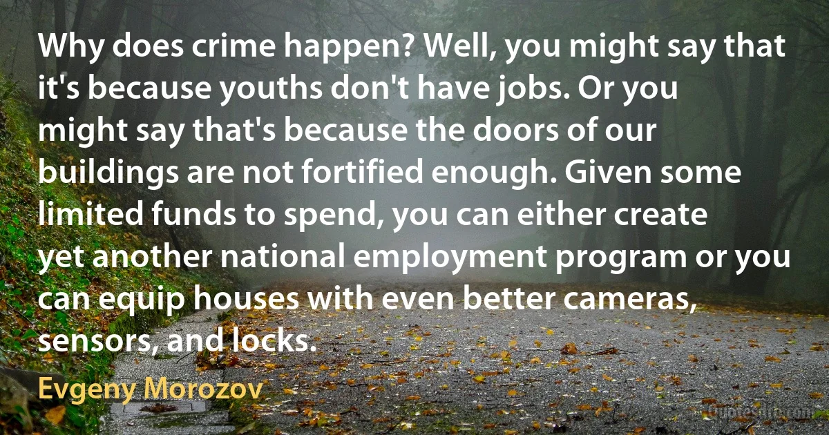 Why does crime happen? Well, you might say that it's because youths don't have jobs. Or you might say that's because the doors of our buildings are not fortified enough. Given some limited funds to spend, you can either create yet another national employment program or you can equip houses with even better cameras, sensors, and locks. (Evgeny Morozov)